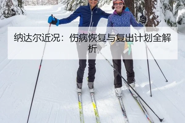 纳达尔近况：伤病恢复与复出计划全解析